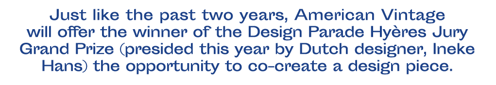 Comme depuis 2 ans, American Vintage offrira au lauréat ou à la lauréate du Grand Prix du Jury Design Parade Hyères (présidé cette édition par la designeuse néerlandaise Ineke Hans), la possibilité de co-créer une pièce de design. 